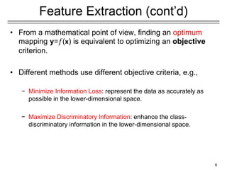 Feature Extraction (cont’d)
• From a mathematical point of view, finding an optimum
mapping y=𝑓(x) is equivalent to optimizing an objective
criterion.
• Different methods use different objective criteria, e.g.,
− Minimize Information Loss: represent the data as accurately as
possible in the lower-dimensional space.
− Maximize Discriminatory Information: enhance the class-
discriminatory information in the lower-dimensional space.
6
 