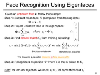 Given an unknown face x, follow these steps:
Step 1: Subtract mean face (computed from training data)
Step 2: Project unknown face in the eigenspace:
Step 3: Find closest match Ωi from training set using:
Step 4: Recognize x as person “k” where k is the ID linked to Ωi
Note: for intruder rejection, we need er<Tr, for some threshold Tr
61
Face Recognition Using Eigenfaces
2 2
1 1
1
min || || min ( ) min ( )
K K
i i
r i i i j j i j j
j j j
e y y y y

= =
=  − = − −
 
or
The distance er is called distance in face space (difs)
T
i i
where y u
= 
1
2
: .
.
K
y
y
y
 
 
 
 

 
 
 
 
1
ˆ
K
i i
i
y u
=
 = 
 = −
x x
x
Euclidean distance Mahalanobis distance
 