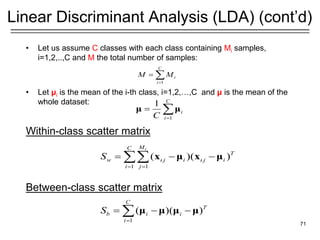 • Let us assume C classes with each class containing Mi samples,
i=1,2,..,C and M the total number of samples:
• Let μi is the mean of the i-th class, i=1,2,…,C and μ is the mean of the
whole dataset:
Within-class scatter matrix
Between-class scatter matrix
71
Linear Discriminant Analysis (LDA) (cont’d)
1 1
( )( )
i
M
C
T
w j i j i
i j
S  
= =
= − −
 x μ x μ
1
C
i
i
M M
=
= 
1
( )( )
C
T
b i i
i
S
=
= − −
 μ μ μ μ
1
1 C
i
i
C =
= 
μ μ
 