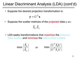 72
Linear Discriminant Analysis (LDA) (cont’d)
• LDA seeks transformations that maximize the between-
class scatter and minimize the within-class scatter:
| |
max
| |
b
w
S
S
T
U
=
y x
,
b w
S S
• Suppose the desired projection transformation is:
• Suppose the scatter matrices of the projected data y are:
| |
max
| |
T
b
T
w
U S U
U S U
or
 