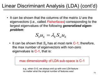 73
Linear Discriminant Analysis (LDA) (cont’d)
• It can be shown that the columns of the matrix U are the
eigenvectors (i.e., called Fisherfaces) corresponding to the
largest eigenvalues of the following generalized eigen-
problem:
• It can be shown that Sb has at most rank C-1; therefore,
the max number of eigenvectors with non-zero
eigenvalues is C-1, that is:
max dimensionality of LDA sub-space is C-1
b k k w k
S u S u

=
e.g., when C=2, we always end up with one LDA feature
no matter what the original number of features was!
 