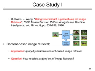 77
Case Study I
− D. Swets, J. Weng, "Using Discriminant Eigenfeatures for Image
Retrieval", IEEE Transactions on Pattern Analysis and Machine
Intelligence, vol. 18, no. 8, pp. 831-836, 1996.
• Content-based image retrieval:
− Application: query-by-example content-based image retrieval
− Question: how to select a good set of image features?
 