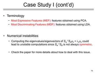 79
Case Study I (cont’d)
• Terminology
− Most Expressive Features (MEF): features obtained using PCA.
− Most Discriminating Features (MDF): features obtained using LDA.
• Numerical instabilities
− Computing the eigenvalues/eigenvectors of Sw
-1SBuk = kuk could
lead to unstable computations since Sw
-1SB is not always symmetric.
− Check the paper for more details about how to deal with this issue.
 