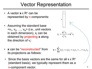 Vector Representation
• A vector x ϵ Rn can be
represented by n components:
• Assuming the standard base
<v1, v2, …, vN> (i.e., unit vectors
in each dimension), xi can be
obtained by projecting x along
the direction of vi:
• x can be “reconstructed” from
its projections as follows:
8
1
2
.
.
:
.
.
.
N
x
x
x
 
 
 
 
 
 
 
 
 
 
 
 
 
x
T
T
i
i i
T
i i
v
x v
v v
= =
x
x
1 1 2 2
1
...
N
i i N N
i
x v x v x v x v
=
= = + + +

x
• Since the basis vectors are the same for all x ϵ Rn
(standard basis), we typically represent them as a
n-component vector.
 