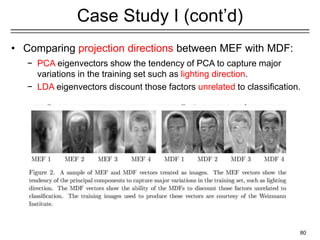 80
Case Study I (cont’d)
• Comparing projection directions between MEF with MDF:
− PCA eigenvectors show the tendency of PCA to capture major
variations in the training set such as lighting direction.
− LDA eigenvectors discount those factors unrelated to classification.
 