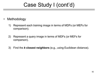 82
Case Study I (cont’d)
1) Represent each training image in terms of MDFs (or MEFs for
comparison).
2) Represent a query image in terms of MDFs (or MEFs for
comparson).
3) Find the k closest neighbors (e.g., using Euclidean distance).
• Methodology
 