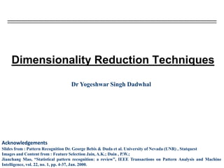 Dimensionality Reduction Techniques
Dr Yogeshwar Singh Dadwhal
Acknowledgements
Slides from : Pattern Recognition Dr. George Bebis & Duda et al. University of Nevada (UNR) , Statquest
Images and Content from : Feature Selection Jain, A.K.; Duin , P.W.;
Jianchang Mao, “Statistical pattern recognition: a review”, IEEE Transactions on Pattern Analysis and Machine
Intelligence, vol. 22, no. 1, pp. 4-37, Jan. 2000.
 