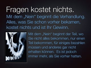 Fragen kostet nichts.
Mit dem „Nein“ beginnt der Teil, wo
Sie nicht alles bekommen, nur einen
Teil bekommen, für einiges bezahlen
müssen und anderes gar nicht
erhalten können. Es ist jedoch
immer mehr, als Sie vorher hatten.
Mit dem „Nein“ beginnt die Verhandlung.
Alles, was Sie schon vorher bekamen,
kostet nichts und ist Ihr Gewinn.
 