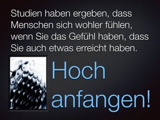 Studien haben ergeben, dass
Menschen sich wohler fühlen,
wenn Sie das Gefühl haben, dass
Sie auch etwas erreicht haben.
Hoch
anfangen!
 