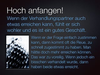 Hoch anfangen!
Wenn er der Frage einfach zustimmen
kann, dann kommt oft die Reue, zu
schnell zugestimmt zu haben. Man
hätte doch mehr erreichen können.
Das war zu voreilig. Wenn jedoch ein
bisschen verhandelt wurde, dann
haben beide etwas erreicht.
Wenn der Verhandlungspartner auch
etwas erreichen kann, fühlt er sich
wohler und es ist ein gutes Geschäft.
 