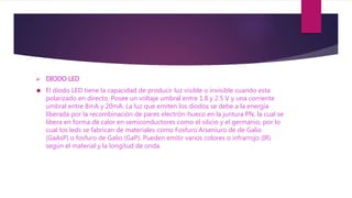  DIODO LED
 El diodo LED tiene la capacidad de producir luz visible o invisible cuando esta
polarizado en directo. Posee un voltaje umbral entre 1.8 y 2.5 V y una corriente
umbral entre 8mA y 20mA. La luz que emiten los diodos se debe a la energía
liberada por la recombinación de pares electrón-hueco en la juntura PN, la cual se
libera en forma de calor en semiconductores como el silicio y el germanio, por lo
cual los leds se fabrican de materiales como Fosfuro Arseniuro de de Galio
(GaAsP) o fosfuro de Galio (GaP). Pueden emitir varios colores o infrarrojo (IR)
según el material y la longitud de onda.
 