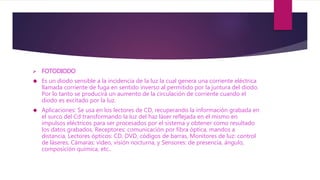  FOTODIODO
 Es un diodo sensible a la incidencia de la luz la cual genera una corriente eléctrica
llamada corriente de fuga en sentido inverso al permitido por la juntura del diodo.
Por lo tanto se producirá un aumento de la circulación de corriente cuando el
diodo es excitado por la luz.
 Aplicaciones: Se usa en los lectores de CD, recuperando la información grabada en
el surco del Cd transformando la luz del haz láser reflejada en el mismo en
impulsos eléctricos para ser procesados por el sistema y obtener como resultado
los datos grabados, Receptores: comunicación por fibra óptica, mandos a
distancia, Lectores ópticos: CD, DVD, códigos de barras, Monitores de luz: control
de láseres, Cámaras: vídeo, visión nocturna, y Sensores: de presencia, ángulo,
composición química, etc..
 