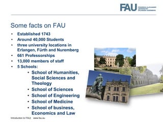 Introduction to FAU| www.fau.eu
Some facts on FAU
• Established 1743
• Around 40,000 Students
• three university locations...