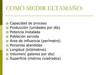 COMO MEDIR ELTAMAÑO:
 Capacidad de proceso
 Producción (unidades por día)
 Potencia instalada
 Población servida
 Área de influencia (perímetro)
 Personas atendidas
 Longitud (kilómetros)
 Volumen( galones por día)
 Superficie (metros cuadrados)
 