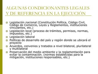 ALGUNAS CONDICIONANTES LEGALES
Y DE REFERENCIA EN LA EJECUCIÓN
 Legislación nacional (Constitución Política, Código Civil,
Código de Comercio, Leyes y Reglamentos, instituciones
vinculantes, etc.)
 Legislación local (proceso de trámites, permisos, normas,
impuestos, etc.)
 Legislación laboral
 Políticas de desarrollo del país y región donde se ubicará el
proyecto
 Acuerdos, convenios y tratados a nivel bilateral, plurilateral
y multilateral
 Preservación del medio ambiente y la reglamentación para
evitar la contaminación. (normas establecidas para la
mitigación, instituciones responsables, etc.)
 