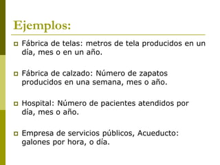 Ejemplos:
 Fábrica de telas: metros de tela producidos en un
día, mes o en un año.
 Fábrica de calzado: Número de zapatos
producidos en una semana, mes o año.
 Hospital: Número de pacientes atendidos por
día, mes o año.
 Empresa de servicios públicos, Acueducto:
galones por hora, o día.
 