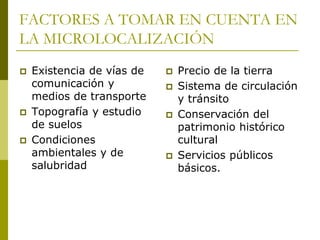 FACTORES A TOMAR EN CUENTA EN
LA MICROLOCALIZACIÓN
 Existencia de vías de
comunicación y
medios de transporte
 Topografía y estudio
de suelos
 Condiciones
ambientales y de
salubridad
 Precio de la tierra
 Sistema de circulación
y tránsito
 Conservación del
patrimonio histórico
cultural
 Servicios públicos
básicos.
 