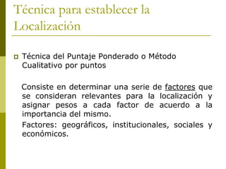 Técnica para establecer la
Localización
 Técnica del Puntaje Ponderado o Método
Cualitativo por puntos
Consiste en determinar una serie de factores que
se consideran relevantes para la localización y
asignar pesos a cada factor de acuerdo a la
importancia del mismo.
Factores: geográficos, institucionales, sociales y
económicos.
 