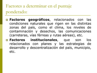 Factores a determinar en el puntaje
ponderado:
 Factores geográficos, relacionados con las
condiciones naturales que rigen en las distintas
zonas del país, como el clima, los niveles de
contaminación y desechos, las comunicaciones
(carreteras, vías férreas y rutas aéreas), etc.
 Factores institucionales, que son los
relacionados con planes y las estrategias de
desarrollo y descentralización del país, municipio,
etc.
 