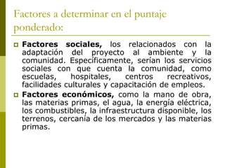 Factores a determinar en el puntaje
ponderado:
 Factores sociales, los relacionados con la
adaptación del proyecto al ambiente y la
comunidad. Específicamente, serían los servicios
sociales con que cuenta la comunidad, como
escuelas, hospitales, centros recreativos,
facilidades culturales y capacitación de empleos.
 Factores económicos, como la mano de obra,
las materias primas, el agua, la energía eléctrica,
los combustibles, la infraestructura disponible, los
terrenos, cercanía de los mercados y las materias
primas.
 
