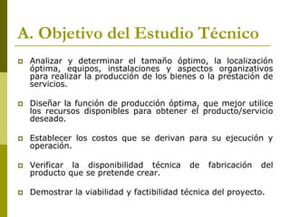 A. Objetivo del Estudio Técnico
 Analizar y determinar el tamaño óptimo, la localización
óptima, equipos, instalaciones y aspectos organizativos
para realizar la producción de los bienes o la prestación de
servicios.
 Diseñar la función de producción óptima, que mejor utilice
los recursos disponibles para obtener el producto/servicio
deseado.
 Establecer los costos que se derivan para su ejecución y
operación.
 Verificar la disponibilidad técnica de fabricación del
producto que se pretende crear.
 Demostrar la viabilidad y factibilidad técnica del proyecto.
 