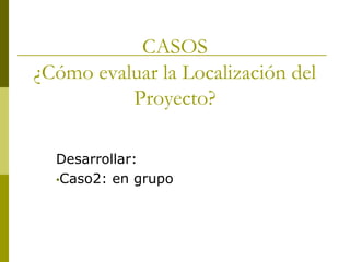 CASOS
¿Cómo evaluar la Localización del
Proyecto?
Desarrollar:
•Caso2: en grupo
 