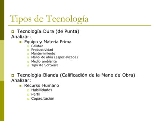 Tipos de Tecnología
 Tecnología Dura (de Punta)
Analizar:
 Equipo y Materia Prima
 Calidad
 Productividad
 Mantenimiento
 Mano de obra (especializada)
 Medio ambiente
 Tipo de Software
 Tecnología Blanda (Calificación de la Mano de Obra)
Analizar:
 Recurso Humano
 Habilidades
 Perfil
 Capacitación
 