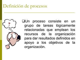 ?
Un proceso consiste en un
grupo de tareas lógicamente
relacionadas que emplean los
recursos de la organización
para dar resultados definidos en
apoyo a los objetivos de la
organización.
Definición de procesos
 