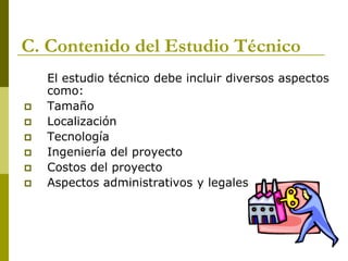 C. Contenido del Estudio Técnico
El estudio técnico debe incluir diversos aspectos
como:
 Tamaño
 Localización
 Tecnología
 Ingeniería del proyecto
 Costos del proyecto
 Aspectos administrativos y legales
 