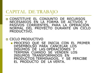 CAPITAL DE TRABAJO
 CONSTITUYE EL CONJUNTO DE RECURSOS
NECESARIOS EN LA FORMA DE ACTIVOS Y
PASIVOS CORRIENTES, PARA LA OPERACIÓN
NORMAL DEL PROYECTO DURANTE UN CICLO
PRODUCTIVO.
 CICLO PRODUCTIVO
 PROCESO QUE SE INICIA CON EL PRIMER
DESEMBOLSO PARA CANCELAR LOS
INSUMOS DE LAS OPERACIONES Y
TERMINA CUANDO SE VENDEN LOS
INSUMOS TRANSFORMADOS EN
PRODUCTOS TERMINADOS, Y SE PERCIBE
EL PRODUCTO DE LA VENTA.
 