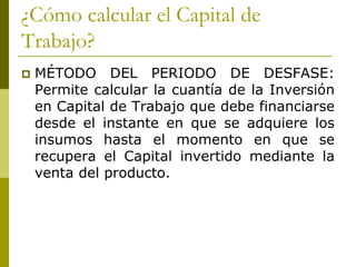 ¿Cómo calcular el Capital de
Trabajo?
 MÉTODO DEL PERIODO DE DESFASE:
Permite calcular la cuantía de la Inversión
en Capital de Trabajo que debe financiarse
desde el instante en que se adquiere los
insumos hasta el momento en que se
recupera el Capital invertido mediante la
venta del producto.
 