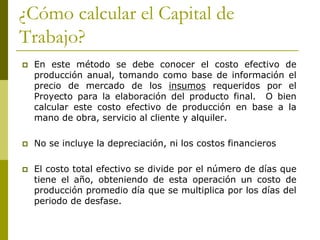 ¿Cómo calcular el Capital de
Trabajo?
 En este método se debe conocer el costo efectivo de
producción anual, tomando como base de información el
precio de mercado de los insumos requeridos por el
Proyecto para la elaboración del producto final. O bien
calcular este costo efectivo de producción en base a la
mano de obra, servicio al cliente y alquiler.
 No se incluye la depreciación, ni los costos financieros
 El costo total efectivo se divide por el número de días que
tiene el año, obteniendo de esta operación un costo de
producción promedio día que se multiplica por los días del
periodo de desfase.
 
