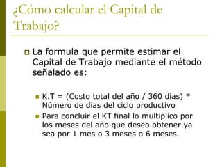 ¿Cómo calcular el Capital de
Trabajo?
 La formula que permite estimar el
Capital de Trabajo mediante el método
señalado es:
 K.T = (Costo total del año / 360 días) *
Número de días del ciclo productivo
 Para concluir el KT final lo multiplico por
los meses del año que deseo obtener ya
sea por 1 mes o 3 meses o 6 meses.
 