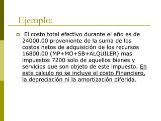 Ejemplo:
 El costo total efectivo durante el año es de
24000.00 proveniente de la suma de los
costos netos de adquisición de los recursos
16800.00 (MP+MO+SB+ALQUILER) mas
impuestos 7200 solo de aquellos bienes y
servicios que son objeto de este impuesto. En
este calculo no se incluye el costo Financiero,
la depreciación ni la amortización diferida.
 