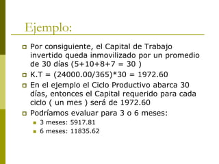 Ejemplo:
 Por consiguiente, el Capital de Trabajo
invertido queda inmovilizado por un promedio
de 30 días (5+10+8+7 = 30 )
 K.T = (24000.00/365)*30 = 1972.60
 En el ejemplo el Ciclo Productivo abarca 30
días, entonces el Capital requerido para cada
ciclo ( un mes ) será de 1972.60
 Podríamos evaluar para 3 o 6 meses:
 3 meses: 5917.81
 6 meses: 11835.62
 