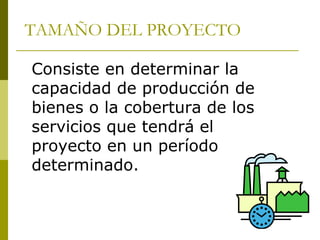 TAMAÑO DEL PROYECTO
Consiste en determinar la
capacidad de producción de
bienes o la cobertura de los
servicios que tendrá el
proyecto en un período
determinado.
 