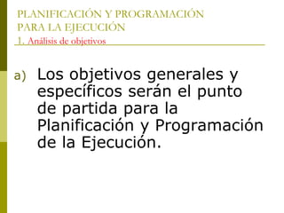 PLANIFICACIÓN Y PROGRAMACIÓN
PARA LA EJECUCIÓN
1. Análisis de objetivos
a) Los objetivos generales y
específicos serán el punto
de partida para la
Planificación y Programación
de la Ejecución.
 