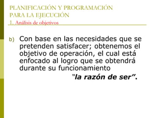 PLANIFICACIÓN Y PROGRAMACIÓN
PARA LA EJECUCIÓN
1. Análisis de objetivos
b) Con base en las necesidades que se
pretenden satisfacer; obtenemos el
objetivo de operación, el cual está
enfocado al logro que se obtendrá
durante su funcionamiento
“la razón de ser”.
 