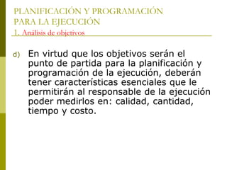 PLANIFICACIÓN Y PROGRAMACIÓN
PARA LA EJECUCIÓN
1. Análisis de objetivos
d) En virtud que los objetivos serán el
punto de partida para la planificación y
programación de la ejecución, deberán
tener características esenciales que le
permitirán al responsable de la ejecución
poder medirlos en: calidad, cantidad,
tiempo y costo.
 
