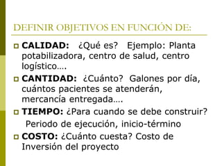 DEFINIR OBJETIVOS EN FUNCIÓN DE:
 CALIDAD: ¿Qué es? Ejemplo: Planta
potabilizadora, centro de salud, centro
logístico….
 CANTIDAD: ¿Cuánto? Galones por día,
cuántos pacientes se atenderán,
mercancía entregada….
 TIEMPO: ¿Para cuando se debe construir?
Periodo de ejecución, inicio-término
 COSTO: ¿Cuánto cuesta? Costo de
Inversión del proyecto
 