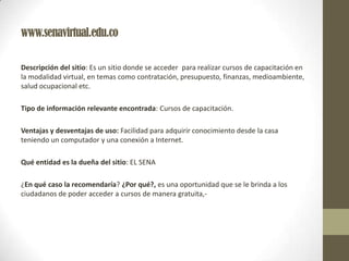 www.senavirtual.edu.co
Descripción del sitio: Es un sitio donde se acceder para realizar cursos de capacitación en
la modalidad virtual, en temas como contratación, presupuesto, finanzas, medioambiente,
salud ocupacional etc.
Tipo de información relevante encontrada: Cursos de capacitación.
Ventajas y desventajas de uso: Facilidad para adquirir conocimiento desde la casa
teniendo un computador y una conexión a Internet.
Qué entidad es la dueña del sitio: EL SENA
¿En qué caso la recomendaría? ¿Por qué?, es una oportunidad que se le brinda a los
ciudadanos de poder acceder a cursos de manera gratuita,-
 