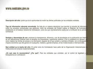 www.contratos.gov.co
Descripción del sitio: portal que da la oportunidad de recibir las ofertas publicadas por las entidades estatales.
Tipo de información relevante encontrada: Se trata de un sistema electrónico que permite la consulta de información
sobre los procesos contractuales que gestionan, tanto las entidades del Estado sujetas al Régimen de Contratación
establecido en el Estatuto General de Contratación, como las que voluntariamente coadyuvan a la difusión de la actividad
contractual.
Ventajas y desventajas de uso: promover la transparencia, eficiencia y uso de tecnologías en la publicación por Internet
de las adquisiciones públicas para el beneficio de empresarios, organismos públicos y de la ciudadanía en general, así
como mejorar las formas de acceso a la información respecto de lo que compra y contrata el Estado, con el consiguiente
impacto económico que ello genera en la pequeña, mediana y grande empresa, en los niveles locales e internacionales.
Qué entidad es la dueña del sitio: El portal único de Contratación hace parte del la Organización Interamericana de
Instituciones de Compras Gubernamentales.
¿En qué caso la recomendaría? ¿Por qué?. Para las entidades que contratan, por el control de legalidad y la
transparencia en contratación
 
