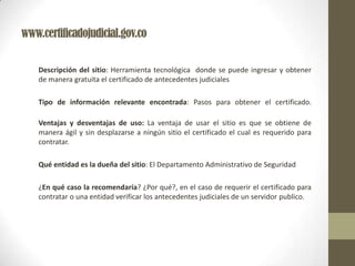 www.certificadojudicial.gov.co
Descripción del sitio: Herramienta tecnológica donde se puede ingresar y obtener
de manera gratuita el certificado de antecedentes judiciales
Tipo de información relevante encontrada: Pasos para obtener el certificado.
Ventajas y desventajas de uso: La ventaja de usar el sitio es que se obtiene de
manera ágil y sin desplazarse a ningún sitio el certificado el cual es requerido para
contratar.
Qué entidad es la dueña del sitio: El Departamento Administrativo de Seguridad
¿En qué caso la recomendaría? ¿Por qué?, en el caso de requerir el certificado para
contratar o una entidad verificar los antecedentes judiciales de un servidor publico.
 
