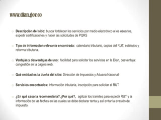 www.dian.gov.co
o Descripción del sitio: busca fortalecer los servicios por medio electrónico a los usuarios,
expedir certificaciones y hacer las solicitudes de PQRS
o Tipo de información relevante encontrada: calendario tributario, copias del RUT, estatutos y
reforma tributaria.
o Ventajas y desventajas de uso: facilidad para solicitar los servicios en la Dian, desventaja:
congestión en la pagina web.
o Qué entidad es la dueña del sitio: Dirección de Impuestos y Aduana Nacional
o Servicios encontrados: Información tributaria, inscripción para solicitar el RUT
o ¿En qué caso la recomendaría? ¿Por qué?, agilizar los tramites para expedir RUT y la
información de las fechas en las cuales se debe declarar renta y así evitar la evasión de
impuesto.
 