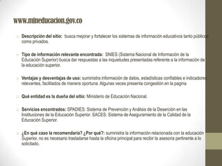www.mineducacion.gov.co
o Descripción del sitio: busca mejorar y fortalecer los sistemas de información educativos tanto públicos
como privados.
o Tipo de información relevante encontrada: SNIES (Sistema Nacional de Información de la
Educación Superior) busca dar respuestas a las inquietudes presentadas referente a la información de
la educación superior.
o Ventajas y desventajas de uso: suministra información de datos, estadísticas confiables e indicadores
relevantes, facilitados de manera oportuna. Algunas veces presenta congestión en la pagina
o Qué entidad es la dueña del sitio: Ministerio de Educación Nacional.
o Servicios encontrados: SPADIES: Sistema de Prevención y Análisis de la Deserción en las
Instituciones de la Educación Superior. SACES: Sistema de Aseguramiento de la Calidad de la
Educación Superior.
o ¿En qué caso la recomendaría? ¿Por qué?: suministra la información relacionada con la educación
Superior, no es necesario trasladarse hasta la oficina principal para recibir la asesoria pertinente a lo
solicitado.
 