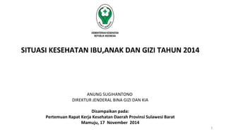 SITUASI KESEHATAN IBU,ANAK DAN GIZI TAHUN 2014 
ANUNG SUGIHANTONO 
DIREKTUR JENDERAL BINA GIZI DAN KIA 
Disampaikan pada: 
Pertemuan Rapat Kerja Kesehatan Daerah Provinsi Sulawesi Barat 
Mamuju, 17 November 2014 
1 
 