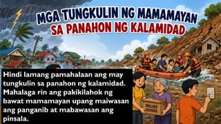 Hindi lamang pamahalaan ang may
tungkulin sa panahon ng kalamidad.
Mahalaga rin ang pakikilahok ng
bawat mamamayan upang maiwasan
ang panganib at mabawasan ang
pinsala.
 