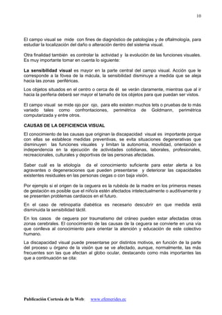 Publicación Cortesía de la Web: www.efemerides.ec
10
El campo visual se mide con fines de diagnóstico de patologías y de oftalmología, para
estudiar la localización del daño o alteración dentro del sistema visual.
Otra finalidad también es controlar la actividad y la evolución de las funciones visuales.
Es muy importante tomar en cuenta lo siguiente:
La sensibilidad visual es mayor en la parte central del campo visual. Acción que le
corresponde a la fóvea de la mácula, la sensibilidad disminuye a medida que se aleja
hacia las zonas periféricas.
Los objetos situados en el centro o cerca de él se verán claramente, mientras que al ir
hacia la periferia deberá ser mayor el tamaño de los objetos para que puedan ser vistos.
El campo visual se mide ojo por ojo, para ello existen muchos tets o pruebas de lo más
variado tales como confrontaciones, perimétrica de Goldmann, perimétrica
computarizada y entre otros.
CAUSAS DE LA DEFICIENCIA VISUAL
El conocimiento de las causas que originan la discapacidad visual es importante porque
con ellas se establece medidas preventivas, se evita situaciones degenerativas que
disminuyen las funciones visuales y limitan la autonomía, movilidad, orientación e
independencia en la ejecución de actividades cotidianas, laborales, profesionales,
recreacionales, culturales y deportivas de las personas afectadas.
Saber cuál es la etiología da el conocimiento suficiente para estar alerta a los
agravantes o degeneraciones que pueden presentarse y deteriorar las capacidades
existentes residuales en las personas ciegas o con baja visión.
Por ejemplo si el origen de la ceguera es la rubéola de la madre en los primeros meses
de gestación es posible que el niño/a estén afectados intelectualmente o auditivamente y
se presenten problemas cardiacos en el futuro.
En el caso de retinopatía diabética es necesario descubrir en que medida está
disminuida la sensibilidad táctil.
En los casos de ceguera por traumatismo del cráneo pueden estar afectadas otras
zonas cerebrales. El conocimiento de las causas de la ceguera se convierte en una vía
que conlleva al conocimiento para orientar la atención y educación de este colectivo
humano.
La discapacidad visual puede presentarse por distintos motivos, en función de la parte
del proceso u órgano de la visión que se ve afectado, aunque, normalmente, las más
frecuentes son las que afectan al globo ocular, destacando como más importantes las
que a continuación se cita:
 