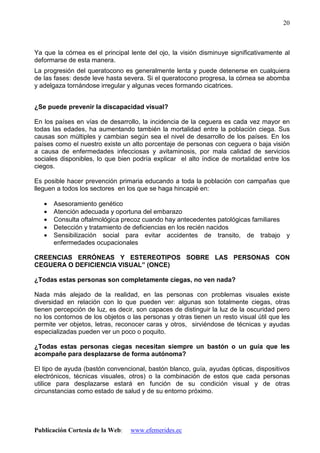 Publicación Cortesía de la Web: www.efemerides.ec
20
Ya que la córnea es el principal lente del ojo, la visión disminuye significativamente al
deformarse de esta manera.
La progresión del queratocono es generalmente lenta y puede detenerse en cualquiera
de las fases: desde leve hasta severa. Si el queratocono progresa, la córnea se abomba
y adelgaza tornándose irregular y algunas veces formando cicatrices.
¿Se puede prevenir la discapacidad visual?
En los países en vías de desarrollo, la incidencia de la ceguera es cada vez mayor en
todas las edades, ha aumentando también la mortalidad entre la población ciega. Sus
causas son múltiples y cambian según sea el nivel de desarrollo de los países. En los
países como el nuestro existe un alto porcentaje de personas con ceguera o baja visión
a causa de enfermedades infecciosas y avitaminosis, por mala calidad de servicios
sociales disponibles, lo que bien podría explicar el alto índice de mortalidad entre los
ciegos.
Es posible hacer prevención primaria educando a toda la población con campañas que
lleguen a todos los sectores en los que se haga hincapié en:
• Asesoramiento genético
• Atención adecuada y oportuna del embarazo
• Consulta oftalmológica precoz cuando hay antecedentes patológicas familiares
• Detección y tratamiento de deficiencias en los recién nacidos
• Sensibilización social para evitar accidentes de transito, de trabajo y
enfermedades ocupacionales
CREENCIAS ERRÓNEAS Y ESTEREOTIPOS SOBRE LAS PERSONAS CON
CEGUERA O DEFICIENCIA VISUAL” (ONCE)
¿Todas estas personas son completamente ciegas, no ven nada?
Nada más alejado de la realidad, en las personas con problemas visuales existe
diversidad en relación con lo que pueden ver: algunas son totalmente ciegas, otras
tienen percepción de luz, es decir, son capaces de distinguir la luz de la oscuridad pero
no los contornos de los objetos o las personas y otras tienen un resto visual útil que les
permite ver objetos, letras, reconocer caras y otros, sirviéndose de técnicas y ayudas
especializadas pueden ver un poco o poquito.
¿Todas estas personas ciegas necesitan siempre un bastón o un guía que les
acompañe para desplazarse de forma autónoma?
El tipo de ayuda (bastón convencional, bastón blanco, guía, ayudas ópticas, dispositivos
electrónicos, técnicas visuales, otros) o la combinación de estos que cada personas
utilice para desplazarse estará en función de su condición visual y de otras
circunstancias como estado de salud y de su entorno próximo.
 