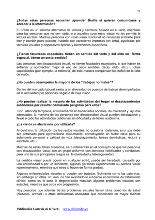 Publicación Cortesía de la Web: www.efemerides.ec
21
¿Todas estas personas necesitan aprender Braille si quieren comunicarse y
acceder a la información?
El Braille es un sistema alternativo de lectura y escritura, basado en el tacto, orientado
para las personas que no ven nada, o a aquellas cuyo resto visual no les permite la
lectura en tinta. Muchas personas con resto visual funcional no necesitan el Braille para
leer y escribir pues pueden hacerlo con caracteres impresos (en tinta), ayudadas por
técnicas visuales y dispositivos ópticos y electrónicos específicos.
¿Tienen facultades especiales, tienen un sentido del tacto y del oído en forma
especial, tienen un sexto sentido?
Las personas con discapacidad visual, no tienen facultades especiales, lo que hacen es
entrenar y aprovechar mejor el uso de otros sentidos (tacto, oído, etc.) u otras
capacidades (por ejemplo, la memoria) de esta manera compensan los déficit de la falta
de visión.
¿No pueden desempeñar la mayoría de los “trabajos normales”?
Dentro del mercado laboral existe gran diversidad de puestos de trabajo desempeñados
en la actualidad por personas ciegas o de baja visión.
¿No pueden realizar la mayoría de las actividades del hogar ni desplazamientos
autónomos por resultar demasiado peligroso para ellos?
Con atención temprana, entrenamiento en habilidades sociales, de movilidad y ayudas
adecuadas, la mayoría de las personas con discapacidad visual pueden desplazarse y
llevar a cabo las actividades cotidianas sin dificultad y de forma autónoma.
¿La visión se afecta más por utilizarla?
Al contrario, la utilización de los restos visuales no ocasiona deterioro, sino que debe
ser entrenado para aprovecharlo eficazmente, constituyendo un factor clave para su
autonomía personal y calidad de vida (desplazamiento, tareas domésticas, lectura y
escritura, etc.).
Muchas de estas falsas creencias, se fundamentan en el concepto de que las personas
con discapacidad visual son un grupo uniforme con idénticas habilidades y conductas,
pero uno de sus principales rasgos es la diversidad y heterogeneidad.
La perdida visual puede ocurrir en cualquier edad, puede ser heredada, causada por
una enfermedad o por un accidente, algunas personas experimentan su pérdida visual
repentinamente, mientras que otras lo hacen de forma gradual.
Algunas enfermedades visuales si pueden ser tratadas fácilmente como las cataratas,
sin embargo en otras no, aún no han avanzado lo suficiente en términos de tratamiento
clínico, como es el caso la degeneración macular; algunos problemas visuales son
estables, mientras que otros son progresivos.
Hay personas que además de los problemas visuales tienen otros como los de salud
(diabetes, artrosis) u otras deficiencias asociadas que repercuten en mayor medida
 